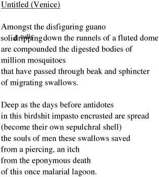 Amongst the disfiguring guano<br />
solidsullydripping down the runnels of a fluted dome<br />
are compounded the digested bodies of<br />
million mosquitoes<br />
that have passed through beak and sphincter<br />
of migrating swallows.<br /><br />

Deep as the days before antidotes<br />
in this birdshit impasto encrusted are spread<br />
(become their own sepulchural shell)<br />
the souls of men these swallows saved<br />
from a piercing, an itch,<br />
from a death formerly typical<br />
of this once malarial lagoon.